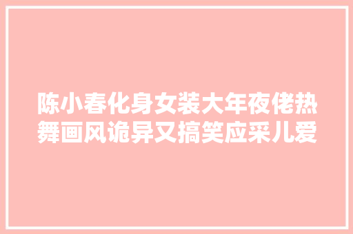 陈小春化身女装大年夜佬热舞画风诡异又搞笑应采儿爱到深处自然黑
