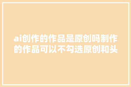 ai创作的作品是原创吗制作的作品可以不勾选原创和头条首发吗