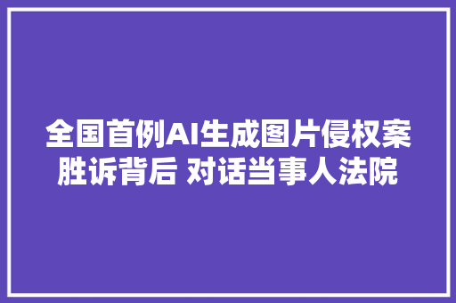 全国首例AI生成图片侵权案胜诉背后 对话当事人法院判决表示对技能立异支持｜封面深镜
