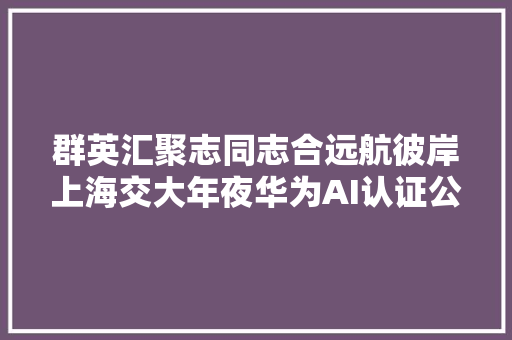 群英汇聚志同志合远航彼岸上海交大年夜华为AI认证公开课圆满停滞