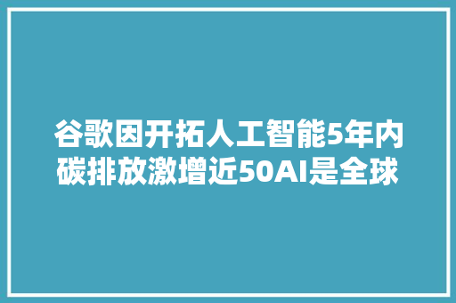 谷歌因开拓人工智能5年内碳排放激增近50AI是全球净零排放的天敌吗