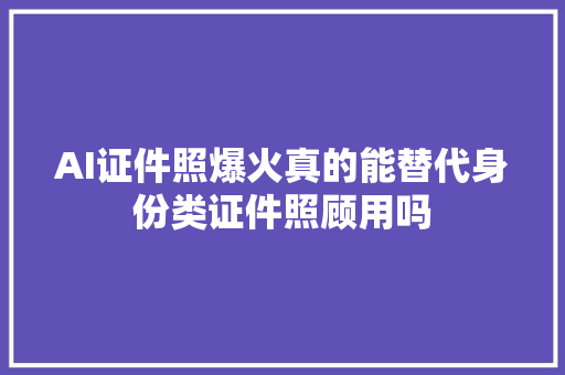 AI证件照爆火真的能替代身份类证件照顾用吗