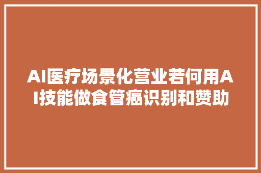 AI医疗场景化营业若何用AI技能做食管癌识别和赞助诊断