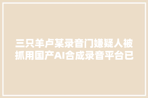 三只羊卢某录音门嫌疑人被抓用国产AI合成录音平台已合营查询访问