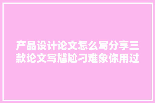 产品设计论文怎么写分享三款论文写尴尬刁难象你用过哪几个