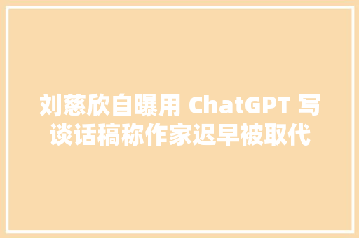 刘慈欣自曝用 ChatGPT 写谈话稿称作家迟早被取代