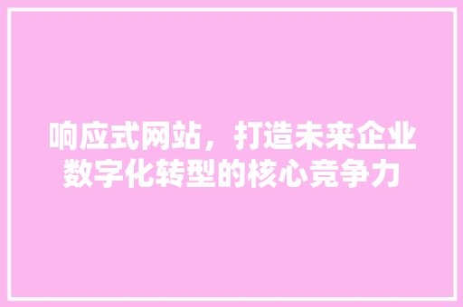 响应式网站，打造未来企业数字化转型的核心竞争力
