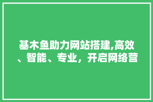 基木鱼助力网站搭建,高效、智能、专业，开启网络营销新篇章