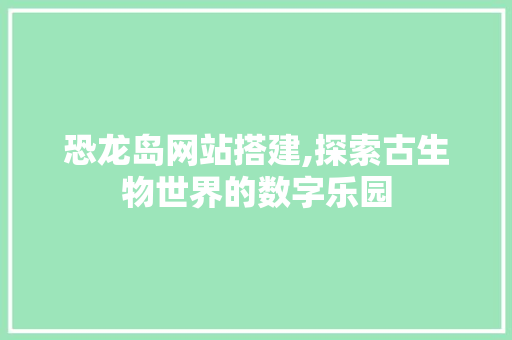 恐龙岛网站搭建,探索古生物世界的数字乐园