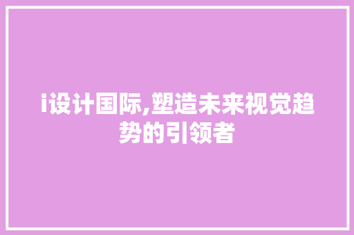 i设计国际,塑造未来视觉趋势的引领者