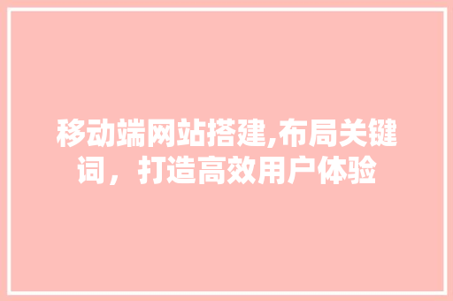 移动端网站搭建,布局关键词，打造高效用户体验