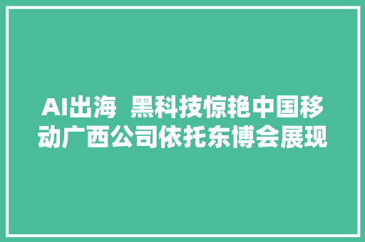 AI出海  黑科技惊艳中国移动广西公司依托东博会展现数字中国风姿