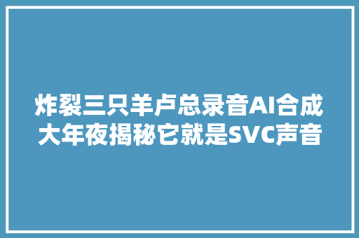 炸裂三只羊卢总录音AI合成大年夜揭秘它就是SVC声音克隆技能