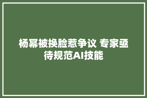 杨幂被换脸惹争议 专家亟待规范AI技能