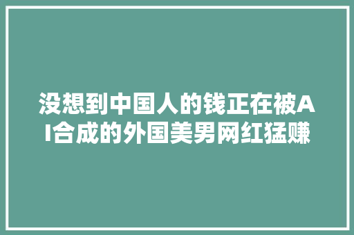 没想到中国人的钱正在被AI合成的外国美男网红猛赚