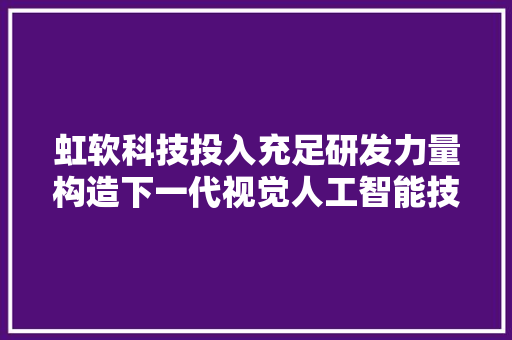 虹软科技投入充足研发力量构造下一代视觉人工智能技能研发