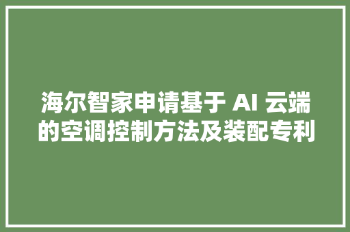 海尔智家申请基于 AI 云端的空调控制方法及装配专利解决无法针对用户运用需求进行空调定制化体验的问题