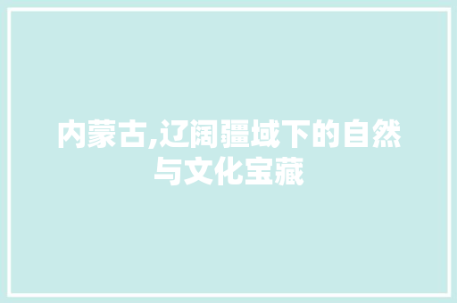 内蒙古,辽阔疆域下的自然与文化宝藏