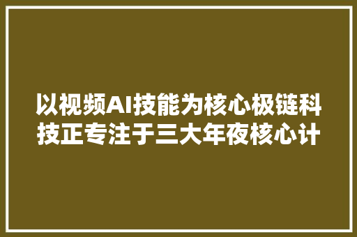 以视频AI技能为核心极链科技正专注于三大年夜核心计策丨亿欧解案例