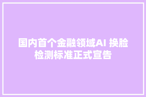 国内首个金融领域AI 换脸检测标准正式宣告