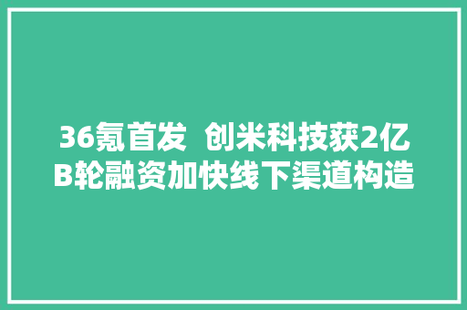 36氪首发  创米科技获2亿B轮融资加快线下渠道构造
