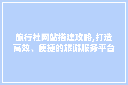 旅行社网站搭建攻略,打造高效、便捷的旅游服务平台