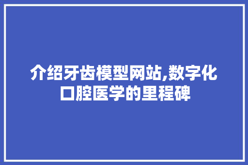 介绍牙齿模型网站,数字化口腔医学的里程碑