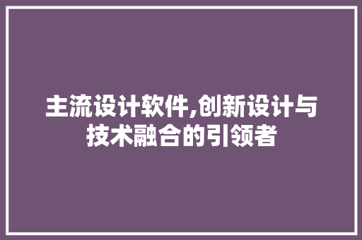 主流设计软件,创新设计与技术融合的引领者