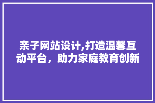 亲子网站设计,打造温馨互动平台，助力家庭教育创新