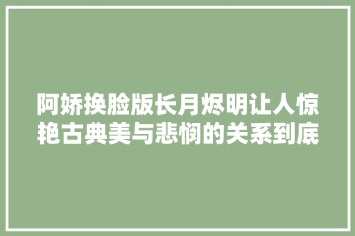 阿娇换脸版长月烬明让人惊艳古典美与悲悯的关系到底有多大年夜