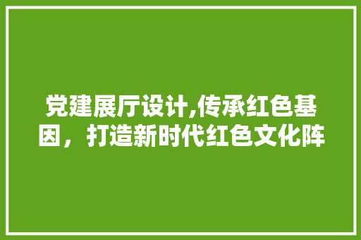 党建展厅设计,传承红色基因，打造新时代红色文化阵地