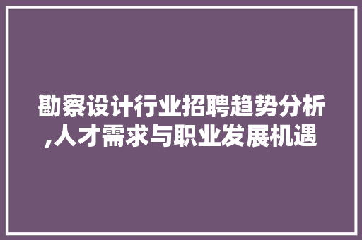 勘察设计行业招聘趋势分析,人才需求与职业发展机遇