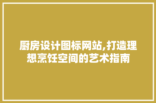 厨房设计图标网站,打造理想烹饪空间的艺术指南