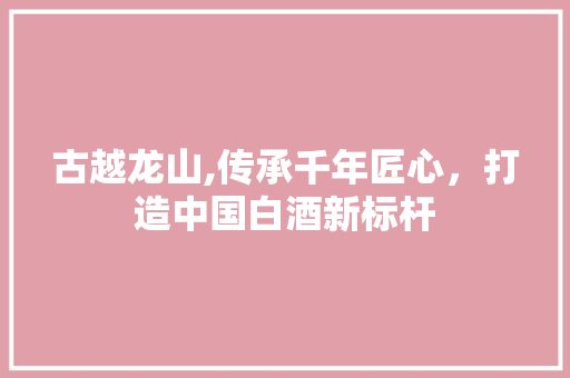 古越龙山,传承千年匠心，打造中国白酒新标杆