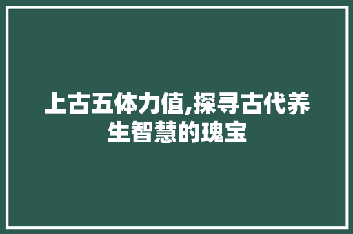 上古五体力值,探寻古代养生智慧的瑰宝
