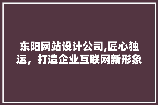 东阳网站设计公司,匠心独运，打造企业互联网新形象