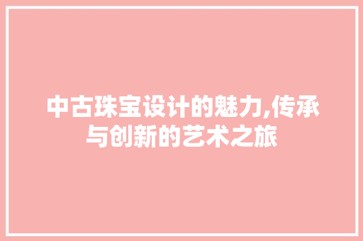 中古珠宝设计的魅力,传承与创新的艺术之旅