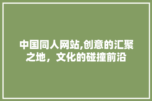 中国同人网站,创意的汇聚之地，文化的碰撞前沿