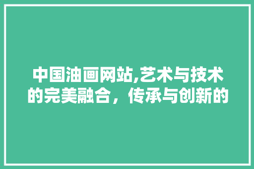 中国油画网站,艺术与技术的完美融合，传承与创新的最佳典范