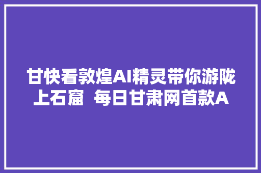 甘快看敦煌AI精灵带你游陇上石窟  每日甘肃网首款AI产品宣告