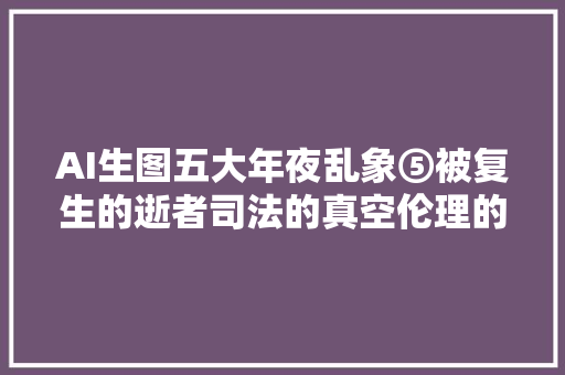 AI生图五大年夜乱象⑤被复生的逝者司法的真空伦理的寻衅