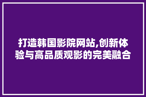 打造韩国影院网站,创新体验与高品质观影的完美融合