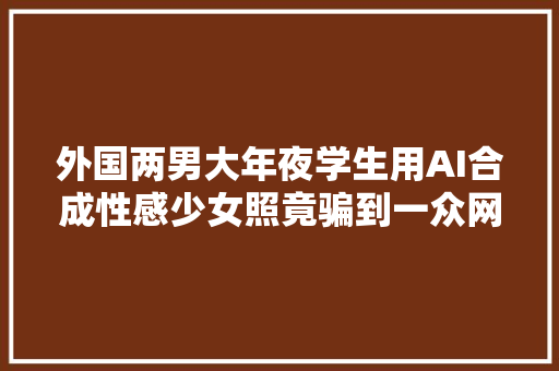 外国两男大年夜学生用AI合成性感少女照竟骗到一众网友掏钱买