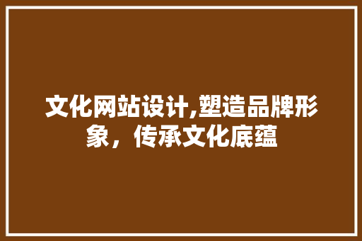 文化网站设计,塑造品牌形象，传承文化底蕴