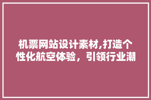 机票网站设计素材,打造个性化航空体验，引领行业潮流