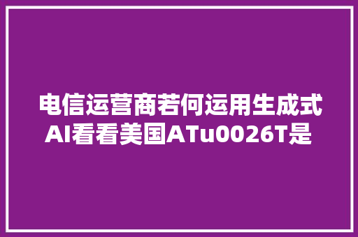 电信运营商若何运用生成式AI看看美国ATu0026T是怎么做的