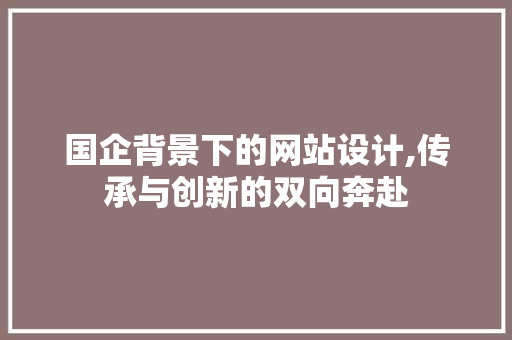 国企背景下的网站设计,传承与创新的双向奔赴