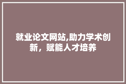 就业论文网站,助力学术创新，赋能人才培养