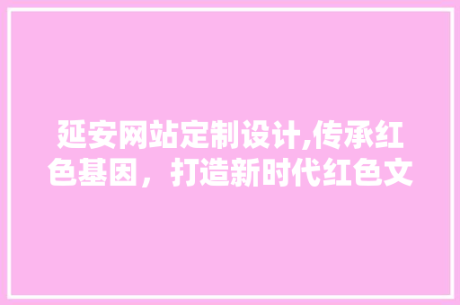 延安网站定制设计,传承红色基因，打造新时代红色文化平台