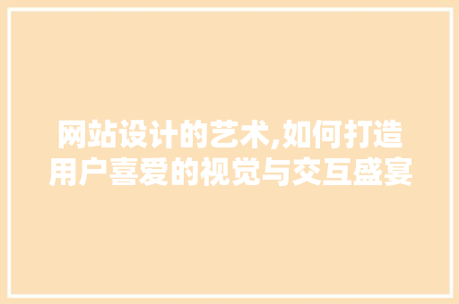 网站设计的艺术,如何打造用户喜爱的视觉与交互盛宴